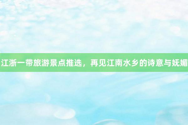 江浙一带旅游景点推选，再见江南水乡的诗意与妩媚