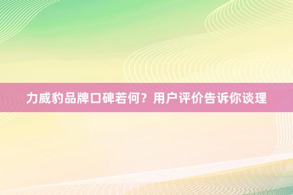 力威豹品牌口碑若何？用户评价告诉你谈理